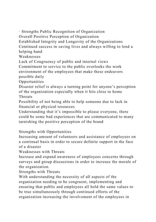 · Strengths Public Recognition of Organization
Overall Positive Perception of Organization
Established Integrity and Longevity of the Organizations
Continued success in saving lives and always willing to lend a
helping hand
Weaknesses
Lack of Congruency of public and internal views
Commitment to service to the public overlooks the work
environment of the employees that make these endeavors
possible daily
Opportunities
Disaster relief is always a turning point for anyone’s perception
of the organization especially when it hits close to home
Threats
Possibility of not being able to help someone due to lack in
financial or physical resources
Understanding that it’s impossible to please everyone, there
could be some bad experiences that are communicated to many
tarnishing the positive perception of the brand
Strengths with Opportunities
Increasing amount of volunteers and assistance of employees on
a continual basis in order to secure definite support in the face
of a disaster
Weaknesses with Threats
Increase and expand awareness of employees concerns through
surveys and group discussions in order to increase the morale of
the organization.
Strengths with Threats
With understanding the necessity of all aspects of the
organization needing to be congruent, implementing and
ensuring that public and employees all hold the same values to
be true simultaneously through continued efforts of the
organization increasing the involvement of the employees in
 