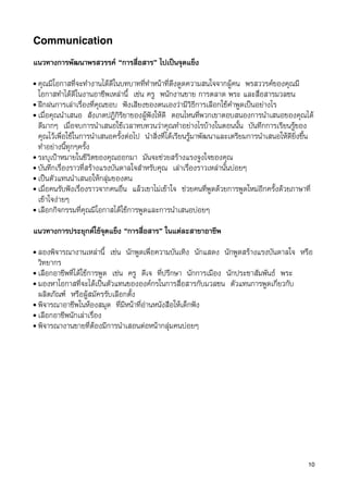 Communication

แนวทางการพัฒนาพรสวรรค “การสื่อสาร” ไปเปนจุดแข็ง
• คุณมีโอกาสที่จะทำงานไดดีในบทบาทที่ทำหนาที่ดึงดูดความสนใจจากผูคน พรสววรคของคุณมี
  โอกาสทำไดดีในงานอาชีพเหลานี้ เชน ครู พนักงานขาย การตลาด พระ และสื่อสารมวลชน
• ฝกฝนการเลาเรื่องที่คุณชอบ ฟงเสียงของตนเองวามีวิธีการเลือกใชคำพูดเปนอยางไร
• เมื่อคุณนำเสนอ สังเกตปฎิกิริยาของผูฟงใหดี ตอนไหนที่พวกเขาตอบสนองการนำเสนอของคุณได
  ดีมากๆ เมื่อจบการนำเสนอใชเวลาทบทวนวาคุณทำอยางไรบางในตอนนั้น บันทึกการเรียนรูของ
  คุณไวเพื่อใชในการนำเสนอครั้งตอไป นำสิ่งที่ไดเรียนรูมาพัฒนาและเตรียมการนำเสนอใหดียิ่งขึ้น
  ทำอยางนี้ทุกๆครั้ง
• ระบุเปาหมายในชีวิตของคุณออกมา มันจะชวยสรางแรงจูงใจของคุณ
• บันทึกเรื่องราวที่สรางแรงบันดาลใจสำหรับคุณ เลาเรื่องราวเหลานั้นบอยๆ
• เปนตัวแทนนำเสนอใหกลุมของตน
• เมื่อคนรับฟงเรื่องราวจากคนอื่น แลวเขาไมเขาใจ ชวยคนที่พูดดวยการพูดใหมอีกครั้งดวยภาษาที่
  เขาใจงายๆ
• เลือกกิจกรรมที่คุณมีโอกาสไดใชการพูดและการนำเสนอบอยๆ


แนวทางการประยุกตใชจุดแข็ง “การสื่อสาร” ในแตละสาขาอาชีพ
• ลองพิจารณางานเหลานี้ เชน นักพูดเพื่อความบันเทิง นักแสดง นักพูดสรางแรงบันดาลใจ หรือ
  วิทยากร
• เลือกอาชีพที่ไดใชการพูด เชน ครู ดีเจ ที่ปรึกษา นักการเมือง นักประชาสัมพันธ พระ
• มองหาโอกาสที่จะไดเปนตัวแทนขององคกรในการส่ือสารกับมวลชน ตัวแทนการพูดเกี่ยวกับ
  ผลิตภัณฑ หรือผูสมัครรับเลือกตั้ง
• พิจารณาอาชีพในหองสมุด ที่มีหนาที่อานหนังสือใหเด็กฟง
• เลือกอาชีพนักเลาเรื่อง
• พิจารณางานขายที่ตองมีการนำเสอนตอหนากลุมคนบอยๆ




                                                                                              10
 