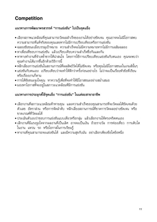 Competition

แนวทางการพัฒนาพรสวรรค “การแขงขัน” ไปเปนจุดแข็ง
• เลือกสภาพแวดลอมที่คุณสามารถวัดผลสำเร็จของงานไดอยางชัดเจน คุณอาจจะไมมีโอกาสพบ
  ความสามารถที่แทจริงของคุณเลยหากไมมีการเปรียบเทียบหรือการแขงขัน
• ฉลองชัยชนะเมื่อบรรลุเปาหมาย ความสำเร็จจะไมมีความหมายหากไมมีการเฉลิมฉลอง
• หาเพื่อนที่ชอบการแขงขัน แลวเปรียบเทียบความสำเร็จซึ่งกันและกัน
• หาทางทำงานที่จำเจซ้ำซากใหนาสนใจ โดยการใชการเปรียบเทียบแขงขันกับตนเอง คุณจะพบวา
  คุณทำงานไดมากขึ้นอีกดวยวิธีการนี้
• หลีกเลี่ยงการแขงขันในสถานการณที่ผลลัพธวัดไดไมชัดเจน หรือคุณไมมีโอกาสชนะในเกมสนั้นๆ
• แขงขันกับตนเอง เปรียบเทียบวาจะทำใหดีกวาครั้งกอนอยางไร ไมวาจะเปนเรื่องหัวขอที่เรียน
  หรือเรื่องงานก็ตาม
• การไดชัยชนะจูงใจคุณ หาความรูเพื่อที่จะทำใหมีโอาสชนะอยางสม่ำเสมอ
• มองหาโอกาสที่จะอยูในสภาวะแวดลอมที่มีการแขงขัน


แนวทางการประยุกตใชจุดแข็ง “การแขงขัน” ในแตละสาขาอาชีพ
• เลือกงานที่สภาวะแวดลอมทาทายคุณ และความสำเร็จของคุณสามารถที่จะวัดผลไดชัดเจนดวย
  ตัวเลข อัตราสวน หรือการจัดลำดับ หลีกเลี่ยงสถานการณที่ขาดการวัดผลอยางชัดเจน หรือ
  ขาดเกณฑที่วัดผลได
• ประเมินตัวเองวาชอบการแขงขันแบบเดี่ยวหรือกลุม แลวเลือกงานใหตรงจริตตนเอง
• เลืกงานที่มีแรงจูงใจจากผลงานที่เปนเลิศ อาจจะเปนเงิน ถวยรางวัล การทองเที่ยว การเติบโต
  ในงาน แหวน รถ หรือโอกาสในการเรียนรู
• หางานที่คุณสามารถจะแขงขันได และมีความสุขกับมัน อยาเลือกเพียงขอใดขอหนึ่ง




                                                                                                 11
 