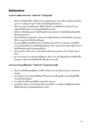 Deliberative
แนวทางการพัฒนาพรสวรรค “ระมัดระวัง” ไปเปนจุดแข็ง

   - เลือกสายอาชีพที่คุณมีโอกาสใหคำแนะนำและขอเสนอแนะ คุณอาจมีความเชี่ยวชาญงานดาน
     กฏหมาย รางสัญญาทางธุรกิจ หรือการบังคับใชกฎขอบังคับตางๆ
   - ในชวงเวลาแหงความเปลี่ยนแปลง ใหใชประโยชนจากการตัดสินใจอยางระมัดระวัง และ
     เตรียมตัวใหพรอมอธิบายวาทำไมคุณจึงตัดสินใจอยางนั้น
   - มั่นใจในการตัดสินใจของตน ทำในสิ่งที่คุณคิดวาเหมาะสมไมวาการตัดสินใจนั้นจะมีผลตอชื่อ
     เสียงของคุณอยางไร
   - ไมวาหนาที่หลักของคุณคืออะไร จงพยายามชวยผูอื่นคิดเมื่อพวกเขาตองตัดสินใจ แลวคุณจะ
     ไดรับการยอมรับวาเปนที่ปรึกษาที่มีคุณคา
   - อยาปลอยใหผูอื่นเรงคุณใหเปดเผยความเปนตัวตนเร็วจนเกินไป ตรวจสอบพวกเขาใหมั่นใจ
     กอน คุณเปนคนที่สรางความสัมพันธฉันทเพื่อนอยางชาๆ และคอนขางจะเลือกเพื่อนอยางมาก
     โดยมีเพื่อนสนิทกลุมเล็กๆของคุณอยูไมกี่คน
   - เปนแกนนำในการสรางบรรยากาศทางสังคมวงในของตนเองและทางวิชาการในสถาบันการ
     ศึกษา
   - พยายามกำหนดเวลาบางชวงของวันใหตนเอง เพียง 5-10 นาที เพื่อสะทอนความคิดที่เกิดขึ้น
     ในแตละวัน เหตุการณ หรือสิ่งอื่นๆที่ทำใหคุณมีความกังวลใจ

แนวทางการประยุกตใชจุดแข็ง “ระมัดระวัง” ในแตละสาขาอาชีพ

   - เลือกสายอาชีพที่คุณและผูอื่นสามารถใชประโยชนจากความระมัดระวัง และความรอบคอบ
     ของคุณ
   - คุณอาจตองการทำงานในหนาที่ที่ตองทำวิจัยและวิเคราะหขอมูลเพื่อวางแผนหรือเพื่อใหได
     ความเขาใจในเรื่องใหมๆ
   - ทำงานในองคกรที่ตำแหนงนั้นใหความอิสระในการทำงาน
   - คุณเปนนักถามที่สามารถถามหาปญหาที่อาจจะเกิดไดดี การถามนี้จะชวยใหผูอื่นคิดกอนที่จะ
     ตัดสินใจเดินหนาอยางหุนหันพลันแลนมากเกินไป




                                                                                               15
 