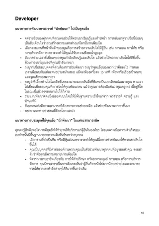 Developer

แนวทางการพัฒนาพรสวรรค “นักพัฒนา” ไปเปนจุดแข็ง

   - จดรายชื่อของทุกๆคนที่คุณเคยชวยใหพวกเขาเรียนรูและกาวหนา การกลับมาดูรายชื่อนี้บอยๆ
     เปนสิ่งเตือนใจวาคุณสรางความแตกตางแกโลกนี้มากเพียงใด
   - เลือกสายงานที่หนาที่หลักของคุณคือการสรางความเติบโตใหผูอื่น เชน การสอน การโคช หรือ
     การบริหารจัดการเพราะจะทำใหคุณไดรับความพึงพอใจสูงสุด
   - สังเกตชวงเวลาที่เพื่อนๆของคุณกำลังเรียนรูและเติบโต แลวชวยใหพวกเขาเติบโตไดดียิ่งขึ้น
     ดวยการแชรมุมมองที่คุณเฝาสังเกตมา
   - ระบุรายชื่อของบุคคลที่คุณตองการชวยพัฒนา ระบุวาจุดแข็งของพวกเขาคืออะไร กำหนด
     เวลาเพื่อพบกับแตละคนอยางสม่ำเสมอ แมจะเพียงครั้งละ 15 นาที เพื่อหารือเรื่องเปาหมาย
     และจุดแข็งของพวกเขา
   - ระบุวาพี่เลี้ยงทานใดในอดีตที่เคยสามารถมองเห็นสิ่งที่พิเศษเปนเอกลักษณเฉพาะคุณ หาเวลา
     ไปเยี่ยมเพื่อขอบคุณที่เขาชวยใหคุณพัฒนาตน แมวาคุณอาจตองสืบคนวาคุณครูเหลานี้อยูที่ใด
     ในขณะนี้แลวสงจดหมายไปใหก็ตาม
   - วางแผนพัฒนาจุดแข็งของตนบนโดยใหมีพื้นฐานความเขาใจมาจาก พรสวรรค ความรู และ
     ทักษะที่มี
   - คนหาคนเกงมีความสามารถที่ตองการความชวยเหลือ แลวชวยพัฒนาพวกเขาขึ้นมา
   - พยายามหาทางชวยคนที่ดอยโอกาสกวา
แนวทางการประยุกตใชจุดแข็ง “นักพัฒนา” ในแตละสาขาอาชีพ

คุณจะรูสึกพึงพอใจมากที่สุดถาไดทำงานใหบริการแกผูอื่นในองคกร โดยเฉพาะเมื่อความสำเร็จของ
องคกรนั้นมีพื้นฐานมาจากความสัมพันธระหวางบุคคล
      - เลือกงานที่ทำเปนทีม หรือมีหุนสวนเพราะจะทำใหคุณมีโอกาสชวยพัฒนาใหพวกเขาเติบโต
           ขึ้นได
      - คุณเปนบุคคลที่มีคาตอองคกรเพราะคุณเปนตัวชวยพัฒนาทุกๆคนที่อยูรอบตัวคุณ จงอยา
           ลืมวาตัวคุณมีความหมายมากเพียงใด
      - พิจารณาสายอาชีพเกี่ยวกับ การใหคำปรึกษา ทรัพยากรมนุษย การสอน หรือการบริหาร
           จัดการ คุณมีพรสวรรคในการสังเกตเห็นวาผูอื่นกาวหนาไปมากนอยอยางไรและสามารถ
           ชวยใหพวกเขาทำสิ่งตางๆไดดีมากขึ้นกวาเดิม




                                                                                             16
 