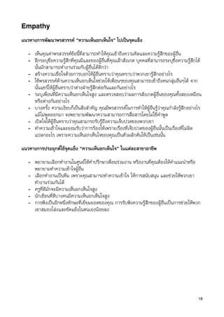 Empathy

แนวทางการพัฒนาพรสวรรค “ความเห็นอกเห็นใจ” ไปเปนจุดแข็ง

   - เห็นคุณคาพรสวรรคขอนี้ที่สามารถทำใหคุณเขาถึงความคิดและความรูสึกของผูอื่น
   - ฝกระบุชื่อความรูสึกที่คุณมีและของผูอื่นที่คุณเฝาสังเกต บุคคลที่สามารถระบุชื่อความรูสึกได
     นั้นมักสามารถทำงานรวมกับผูอื่นไดดีกวา
   - สรางความเชื่อใจดวยการบอกใหผูอื่นทราบวาคุณทราบวาพวกเขารูสึกอยางไร
   - ใชพรสวรรคดานความเห็นอกเห็นใจชวยใหเพื่อนๆของคุณสามารถเขาถึงคนกลุมอื่นๆได จาก
     นั้นแชรใหผูอื่นทราบวาตางฝายรูสึกตอกันและกันอยางไร
   - ระบุเพื่อนที่มีความเห็นอกเห็นใจสูง และตรวจสอบวาผลการสังเกตผูอื่นของคุณทั้งสองเหมือน
     หรือตางกันอยางไร
   - บางครั้ง ความเงียบก็เปนสิ่งสำคัญ คุณมีพรสวรรคในการทำใหผูอื่นรูวาคุณกำลังรูสึกอยางไร
     แมไมพูดออกมา จงพยายามพัฒนาความสามารถการสื่อสารโดยไมใชคำพูด
   - เปดใจใหผูอื่นทราบวาคุณสามารถรับรูถึงความเจ็บปวดของพวกเขา
   - ทำความเขาใจและยอมรับวาการรองไหเพราะเรื่องที่เจ็บปวดของผูอื่นนั้นเปนเรื่องที่ไมผิด
     แปลกอะไร เพราะความเห็นอกเห็นใจของคุณเปนตัวผลักดันใหเปนเชนนั้น

แนวทางการประยุกตใชจุดแข็ง “ความเห็นอกเห็นใจ” ในแตละสาขาอาชีพ

   - พยายามเลือกทำงานในศูนยใหคำปรึกษาเพื่อนรวมงาน หรืองานที่คุณตองใหคำแนะนำหรือ
     พยายามทำความเขาใจผูอื่น
   - เลือกทำงานเปนทีม เพราะคุณสามารถทำความเขาใจ ใหการสนับสนุน และชวยใหพวกเขา
     ทำงานรวมกันได
   - ครูที่ดีมักจะมีความเห็นอกเห็นใจสูง
   - นักเขียนที่ดีบางคนมีความเห็นอกเห็นใจสูง
   - การฟงเปนอีกหนึ่งทักษะที่เยี่ยมยอดของคุณ การรับฟงความรูสึกของผูอื่นเปนการชวยใหพวก
     เขาสมองโลงและขัดแยงในตนเองนอยลง




                                                                                                 18
 