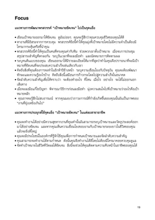 Focus

แนวทางการพัฒนาพรสวรรค “เปาหมายชัดเจน” ไปเปนจุดแข็ง
• เขียนเปาหมายออกมาใหชัดเจน ดูมันบอยๆ คุณจะรูสึกวาคุณควบคุมชีวิตของคุณไดดี
• หางานที่มีอิสระจากการควบคุม พรสวรรคขอนี้ทำใหคุณมุงที่เปาหมายโดยไมมีความจำเปนตองมี
  ใครมากระตุนหรือชี้นำคุณ
• พรสวรรคขอนี้ทำใหคุณเปนคนที่ทรงคุณคากับทีม ชวยพวกเขาตั้งเปาหมาย เมื่อจบการประชุม
  สรุปสาระสำคัญที่ตกลงกัน ระบุวันเวลาที่จะลงมือทำ และนัดหมายการติดตามผล
• ระบุคนตนแบบของคุณ เขียนออกมาใหมีรายละเอียดใหมากที่สุดวาทำไมคุณจึงปรารถนาที่จะมีเปา
  หมายที่ชัดเจนที่จะประสบความสำเร็จเชนเดียวกับเขา
• คิดถึงสิ่งที่คุณตองการจะทำในอีกหาปขางหนา ระบุความเชื่อมโยงกับปจจุบัน คุณจะตองพัฒนา
  ทักษะและความรูอะไรบาง คิดถึงสิ่งนี้เสมือนการกาวกระโดดไปสูความสำเร็จในอนาคต
• จัดลำดับความสำคัญเพื่อใหทราบวา จะตองทำอะไร ที่ไหน เมื่อไร อยางไร จะไดไมออกนอก
  เสนทาง
• เมื่อจะลงมือแกไขปญหา พิจารณาวิธีการกอนลงมือทำ มุงความสนใจไปที่เปาหมายวาอะไรคือเปา
  หมายหลัก
• คุณอาจจะรูสึกไมสบอารมณ หากคุณมองวาภาวะการณที่กำลังเกิดขึ้นของคุณนั้นมันเปนภาพของ
  “งานที่ยุงเหยิงเกินไป”

แนวทางการประยุกตใชจุดแข็ง “เปาหมายชัดเจน” ในแตละสาขาอาชีพ
• คุณจะทำงานไดอยางมีความสุขหากงานที่คุณทำนั้นมันสามารถระบุเปาหมายและวัตถุประสงคออก
  มาไดอยางชัดเจน และหากคุณเห็นความเชื่อมโยงของงานกับเปาหมายระยะยาวในชีวิตของคุณ
  แลวจะยิ่งดีใหญ
• คุณจะมีประโยชนในองคกรที่รูจักใชคุณเพื่อการกำหนดเปาหมายและจัดลำดับความสำคัญ
• คุณสามารถจะทำงานไดตามกำหนด ดังนั้นคุณจึงทำงานไดดีโดยไมตองมีใครมาคอยควบคุมดูแล
• จัดทำเปาหมายในชีวิตที่วัดผลไดชัดเจน สิ่งนี้จะชวยใหคุณติดตามความคืบหนาในอาชีพของคุณได




                                                                                           19
 