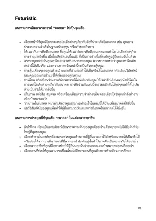 Futuristic

แนวทางการพัฒนาพรสวรรค “อนาคต” ไปเปนจุดแข็ง


   - เลือกหนาที่ที่คุณมีโอกาสเสนอไอเดียตางๆเกี่ยวกับสิ่งที่นาจะเกิดในอนาคต เชน คุณอาจ
     ประสบความสำเร็จในฐานะนักลงทุน หรือเจาของกิจการ
   - ใหเวลากับการคิดถึงอนาคต ยิ่งคุณใหเวลากับการคิดถึงอนาคตมากเทาใด ไอเดียตางๆก็จะ
     กระจางมากยิ่งขึ้น เมื่อไอเดียชัดเจนขึ้นแลว ก็เปนการงายขึ้นที่จะชักจูงผูอื่นยอมรับไปดวย
   - สรรหาบุคคลที่เห็นคุณคาไอเดียสำหรับอนาคตของคุณ พวกเขาคาดหวังวาคุณจะทำไอเดีย
     เหลานี้ใหเปนจริง และความคาดหวังเหลานี้จะเปนตัวกระตุนคุณ
   - กระตุนเพื่อนๆของคุณดวยเปาหมายที่สามารถทำใหเปนจริงไดในอนาคต หรือเขียนวิสัยทัศน
     ของคุณออกมาแลวแชรใหเพื่อนของคุณทราบ
   - หาเพื่อน หรือเพื่อนรวมงานที่มีพรสวรรคนี้เชนเดียวกับคุณ ใหเวลาสักเดือนละหนึ่งชั่วโมงใน
     การแชรไอเดียตางๆเกี่ยวกับอนาคต การคิดรวมกันเชนนี้จะชวยผลักดันใหทุกๆคนทำใหไอเดีย
     ตางเปนจริงไดมากยิ่งขึ้น
   - เก็บภาพ หนังสือ สมุดจด หรือเครื่องเตือนความจำตางๆที่จะคอยเตือนใจวาคุณกำลังทำงาน
     เพื่อเปาหมายอะไร
   - วาดภาพในอนาคต พยายามคิดวาคุณสามารถทำอะไรในตอนนี้ไดบางเพื่ออนาคตที่ดียิ่งขึ้น
   - แชรวิสัยทัศนของคุณเพื่อทำใหผูอื่นสามารถจินตนาการถึงภาพในอนาคตไดดียิ่งขึ้น
แนวทางการประยุกตใชจุดแข็ง “อนาคต” ในแตละสาขาอาชีพ

   - ฝนใหไกล เขียนเปนลายลักษณอักษรวาความฝนของคุณคืออะไรแลวพยายามไปใหถึงฝนที่ยิ่ง
     ใหญที่สุดของคุณ
   - เลือกทำงานในองคกรที่สามารถชวยคุณสรางภาพที่ผูอื่นวาดเอาไวสำหรับอนาคตใหเปนจริงได
     หรือชวยใหพวกเขาเห็นวาหนาที่ที่พวกเขากำลังทำอยูนั้นทำใหภาพฝนเปนความจริงไดอยางไร
   - เลือกสายอาชีพที่คุณมีโอกาสชวยใหผูอื่นมองเห็นวาอนาคตและเปาหมายของตนคืออะไร
   - เลือกงานที่ชวยใหคุณสามารถเชื่อมโยงไปถึงการงานที่คุณตองการทำหลังจบการศึกษา




                                                                                                20
 