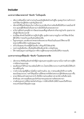 Includer

แนวทางการพัฒนาพรสวรรค “ตอนรับ” ไปเปนจุดแข็ง

   - เลือกงานที่คุณมีโอกาสทำงานรวมกันและมีปฏิสัมพันธรวมกับผูอื่น คุณสนุกกับความทาทายวา
     จะทำใหทุกๆคนรูสึกมีความสำคัญไดอยางไร
   - เลือกหนาที่ที่คุณรับผิดชอบในการเปนกระบอกเสียงกับความคิดเห็นที่ไมไดรับความสนใจเทาที่
     ควร คุณจะรูสึกพึงพอใจเปนอยางมากเมื่อไดเปนตัวแทนของพวกเขา
   - หาโอกาสที่จะนำบุคคลที่มาจากวัฒนธรรมและพื้นฐานที่แตกตางกันมาอยูรวมกัน คุณสามารถ
     เปนผูนำใหแกพวกเขาได
   - ชวยใหสมาชิกหนาใหมไดทำความรูจักกับผูอื่น คุณมีความสามารถสูงในการทำใหสมาชิกใหม
     รูสึกไดรับการยอมรับและเปนสวนหนึ่งของทีม
   - ในฐานะคนนอก ลองสังเกตวาพรสวรรคของพวกเขาคืออะไรแลวแนะนำใหพวกเขาใช
     พรสวรรคนี้ชวยใหความสนับสนุนแกกลุม
   - เขาไปเริ่มสนทนากับคนที่รูสึกโดดเดี่ยว หรือถูกทิ้งไวเพียงลำพัง
   - ระหวางอยูในชั้นเรียน เชื้อเชิญใหคนที่นั่งเพียงลำพัง มานั่งคูกับคุณ
   - ใหการสนับสนุนความสำคัญของการที่ความรูสึกของทุกๆคนจะตองไดรับการยอมรับ
แนวทางการประยุกตใชจุดแข็ง “ตอนรับ” ในแตละสาขาอาชีพ

   - เลือกสายอาชีพที่คุณตองทำหนาที่ผูนำกลุมคนเพราะคุณมีความสามารถในการสรางความรูสึก
     การมีสวนรวมของกลุม
   - คุณเพิ่มคุณคาใหกับสภาพแวดลอมในที่ทำงาน โดยชวยใหพวกเขามารวมตัวกันเพื่อไปใหถึงเปา
     หมายที่มีรวมกัน
   - การทำงานในกลุมที่ผูอื่นอาจไมมีโอกาสเขารวมดวย เชน การชวยเหลือเด็กที่รางกายหรือ
     สมองไมสมประกอบ จะทำใหคุณมีโอกาสใชพรสวรรคเพื่อชวยพวกเขารูสึกดีตอตนเองมากขึ้น
   - สายอาชีพในองคกรสหประชาชาติ หรือใหความชวยเหลือชาวตางชาติอาจเปนที่นาสนใจ
     สำหรับคุณ เพราะคุณชื่นชมและเปดรับทุกๆคนและทุกๆความคิดของพวกเขา
   - งานสังคมสงเคราะหนั้นนาสนใจสำหรับคุณ การไดชวยใหเด็กๆไดมีบานและเปนที่รักของ
     ครอบครัวใหมทำใหคุณมีความสุข




                                                                                           23
 