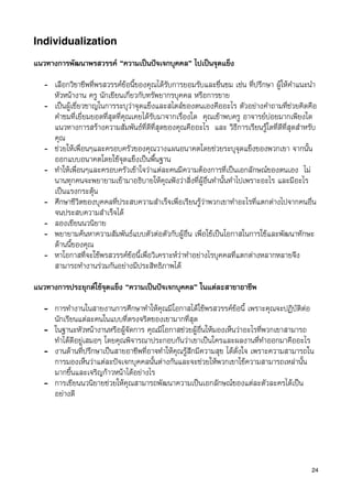 Individualization

แนวทางการพัฒนาพรสวรรค “ความเปนปจเจกบุคคล” ไปเปนจุดแข็ง

   - เลือกวิชาชีพที่พรสวรรคขอนี้ของคุณไดรับการยอมรับและชื่นชม เชน ที่ปรึกษา ผูใหคำแนะนำ
     หัวหนางาน ครู นักเขียนเกี่ยวกับทรัพยากรบุคคล หรือการขาย
   - เปนผูเชี่ยวชาญในการระบุวาจุดแข็งและสไตลของตนเองคืออะไร ตัวอยางคำถามที่ชวยคิดคือ
     คำชมที่เยี่ยมยอดที่สุดที่คุณเคยไดรับมาจากเรื่องใด คุณเขาพบครู อาจารยบอยมากเพียงใด
     แนวทางการสรางความสัมพันธที่ดีที่สุดของคุณคืออะไร และ วิธีการเรียนรูใดที่ดีที่สุดสำหรับ
     คุณ
   - ชวยใหเพื่อนๆและครอบครัวของคุณวางแผนอนาคตโดยชวยระบุจุดแข็งของพวกเขา จากนั้น
     ออกแบบอนาคตโดยใชจุดแข็งเปนพื้นฐาน
   - ทำใหเพื่อนๆและครอบครัวเขาใจวาแตละคนมีความตองการที่เปนเอกลักษณของตนเอง ไม
     นานทุกคนจะพยายามเขามาอธิบายใหคุณฟงวาสิ่งที่ผูอื่นทำนั้นทำไปเพราะอะไร และมีอะไร
     เปนแรงกระตุน
   - ศึกษาชีวิตของบุคคลที่ประสบความสำเร็จเพื่อเรียนรูวาพวกเขาทำอะไรที่แตกตางไปจากคนอื่น
     จนประสบความสำเร็จได
   - ลองเขียนนวนิยาย
   - พยายามคนหาความสัมพันธแบบตัวตอตัวกับผูอื่น เพื่อใชเปนโอกาสในการใชและพัฒนาทักษะ
     ดานนี้ของคุณ
   - หาโอกาสที่จะใชพรสวรรคขอนี้เพื่อวิเคราะหวาทำอยางไรบุคคลที่แตกตางหลากหลายจึง
     สามารถทำงานรวมกันอยางมีประสิทธิภาพได

แนวทางการประยุกตใชจุดแข็ง “ความเปนปจเจกบุคคล” ในแตละสาขาอาชีพ

   - การทำงานในสายงานการศึกษาทำใหคุณมีโอกาสไดใชพรสวรรคขอนี้ เพราะคุณจะปฏิบัติตอ
     นักเรียนแตละคนในแบบที่ตรงจริตของเขามากที่สุด
   - ในฐานะหัวหนางานหรือผูจัดการ คุณมีโอกาสชวยผูอื่นใหมองเห็นวาอะไรที่พวกเขาสามารถ
     ทำไดดีอยูเสมอๆ โดยคุณพิจารณาประกอบกันวาเขาเปนใครและผลงานที่ทำออกมาคืออะไร
   - งานดานที่ปรึกษาเปนสายอาชีพที่อาจทำใหคุณรูสึกมีความสุข ไดดั่งใจ เพราะความสามารถใน
     การมองเห็นวาแตละปจเจกบุคคลนั้นตางกันและจะชวยใหพวกเขาใชความสามารถเหลานั้น
     มากขึ้นและเจริญกาวหนาไดอยางไร
   - การเขียนนวนิยายชวยใหคุณสามารถพัฒนาความเปนเอกลักษณของแตละตัวละครไดเปน
     อยางดี




                                                                                            24
 