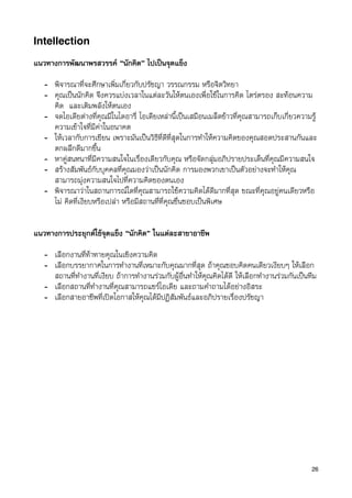 Intellection

แนวทางการพัฒนาพรสวรรค “นักคิด” ไปเปนจุดแข็ง

   - พิจารณาที่จะศึกษาเพิ่มเกี่ยวกับปรัชญา วรรณกรรม หรือจิตวิทยา
   - คุณเปนนักคิด จึงควรแบงเวลาในแตละวันใหตนเองเพื่อใชในการคิด ไตรตรอง สะทอนความ
     คิด และเติมพลังใหตนเอง
   - จดไอเดียตางที่คุณมีในไดอารี่ ไอเดียเหลานี้เปนเสมือนเมล็ดขาวที่คุณสามารถเก็บเกี่ยวความรู
     ความเขาใจที่มีคาในอนาคต
   - ใหเวลากับการเขียน เพราะมันเปนวิธีที่ดีที่สุดในการทำใหความคิดของคุณสอดประสานกันและ
     ตกผลึกดีมากขึ้น
   - หาคูสนทนาที่มีความสนใจในเรื่องเดียวกับคุณ หรือจัดกลุมอภิปรายประเด็นที่คุณมีความสนใจ
   - สรางสัมพันธกับบุคคลที่คุณมองวาเปนนักคิด การมองพวกเขาเปนตัวอยางจะทำใหคุณ
     สามารถมุงความสนใจไปที่ความคิดของตนเอง
   - พิจารณาวาในสถานการณใดที่คุณสามารถใชความคิดไดดีมากที่สุด ขณะที่คุณอยูคนเดียวหรือ
     ไม คิดที่เงียบหรือเปลา หรือมีสถานที่ที่คุณชื่นชอบเปนพิเศษ

l
แนวทางการประยุกตใชจุดแข็ง “นักคิด” ในแตละสาขาอาชีพ

   - เลือกงานที่ทาทายคุณในเชิงความคิด
   - เลือกบรรยากาศในการทำงานที่เหมาะกับคุณมากที่สุด ถาคุณชอบคิดคนเดียวเงียบๆ ใหเลือก
     สถานที่ทำงานที่เงียบ ถาการทำงานรวมกับผูอื่นทำใหคุณคิดไดดี ใหเลือกทำงานรวมกันเปนทีม
   - เลือกสถานที่ทำงานที่คุณสามารถแชรไอเดีย และถามคำถามไดอยางอิสระ
   - เลือกสายอาชีพที่เปดโอกาสใหคุณไดมีปฏิสัมพันธและอภิปรายเรื่องปรัชญา




                                                                                               26
 
