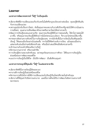Learner
แนวทางการพัฒนาพรสวรรค “ใฝรู” ไปเปนจุดแข็ง
• เลือกอาชีพที่มีการเปลี่ยนแปลงเกี่ยวกับเทคโนโลยีหรือกฎระเบียบอยางตอเนื่อง คุณจะรูสึกตื่นเตน
  กับความเปลี่ยนแปลง
• เพราะคุณไมกลัวเรื่องราวใหมๆ ดังนั้นคุณอาจจะเหมาะกับงานที่ปรึกษาที่ถูกสงไปใหทำงานในสถาน
  การณใหมๆ คุณสามารถที่จะพัฒนาศักยภาพหรือภาษาใหมๆไดอยางรวดเร็ว
• พัฒนาการเรียนรูของตนเองตามจริต คุณอาจจะเรียนรูดดีดวยการสอนคนอื่น ใหหาโอกาสสอนให
  มากขึ้น หรือคุณอาจจะเรียนรูไดดีดวยการนั่งไตรตรองแบบเงียบๆ ก็หาเวลาไตรตรองใหมากขึ้น
• หาหนทางติดตามความคืบหนาในการเรียนรูของตน หากมีลำดับชั้นในการเรียนในเรื่องที่คุณสนใจ
  เรียนรู ใหฉลองเมื่อเรียนผานไปแตละขั้น หากไมมีใหจัดทำระดับการเรียน แลวฉลองเมื่อผาน
  แตละระดับเชนเมื่ออานหนังสือจบหาเลม หรือเมื่อนำเสนอใหคนอื่นฟงครบสามครั้ง
• เขารวมงานกับองคกรที่สงเสริมการเรีนรู
• พิจารณางานอาจารย หรืองานนักวิจัย
• การเรียนรูมีความหมายสำหรับคุณ อยาหยุดเรียนตามระบบการศึกษา ใหถือเอาการเรียนรูเปน
  สวนหนึ่งของการพัฒนาตลอดชีวิต
• มองวาการเรียนรูเปนวิถีชีวิต เปนวิธีการพัฒนา เปนสิ่งที่ทรงคุณคา


แนวทางการประยุกตใชจุดแข็ง “ใฝรู” ในแตละสาขาอาชีพ
• เลือกอาชีพที่มีโอกาสเรียนรูไดตลอดเวลา
• หางานที่การเรียนรูเปนสวนหนึ่งของชีวิต
• พิจารณางานที่เปดโอกาสใหมีการเปลี่ยนแปลงไปเรียนรูเรื่องใหมๆที่นาสนใจสำหรับคุณ
• เลือกงานที่ใหคุณคากับขีดความสามารถ และมีโอกาสทีจะไดรับการพัฒนาในขีดความสามารถที่
  หลากหลาย




                                                                                              27
 