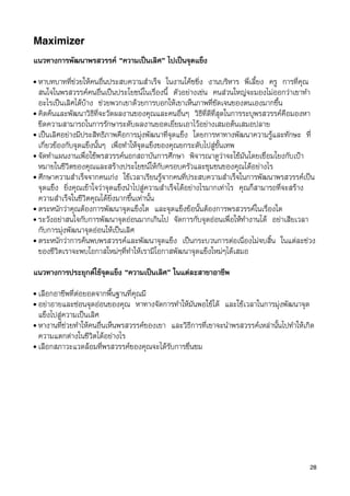 Maximizer
แนวทางการพัฒนาพรสวรรค “ความเปนเลิศ” ไปเปนจุดแข็ง
• หาบทบาทที่ชวยใหคนอื่นประสบความสำเร็จ ในงานโคชชิ่ง งานบริหาร พี่เลี้ยง ครู การที่คุณ
  สนใจในพรสวรรคคนอื่นเปนประโยชนในเรื่องนี้ ตัวอยางเชน คนสวนใหญจะมองไมออกวาเขาทำ
  อะไรเปนเลิศไดบาง ชวยพวกเขาดวยการบอกใหเขาเห็นภาพที่ชัดเจนของตนเองมากขึ้น
• คิดคนและพัฒนาวิธีที่จะวัดผลงานของคุณและคนอื่นๆ วิธีที่ดีที่สุดในการระบุพรสวรรคคือมองหา
  ขีดความสามารถในการรักษาระดับผลงานยอดเยี่ยมเอาไวอยางเสมอตนเสมอปลาย
• เปนเลิศอยางมีประสิทธิภาพคือการมุงพัฒนาที่จุดแข็ง โดยการหาทางพัฒนาความรูและทักษะ ที่
  เกี่ยวของกับจุดแข็งนั้นๆ เพื่อทำใหจุดแข็งของคุณยกระดับไปสูขั้นเทพ
• จัดทำแผนงานเพื่อใชพรสวรรคนอกสถาบันการศึกษา พิจารณาดูวาจะใชมันโดยเชื่อมโยงกับเปา
  หมายในชีวิตของคุณและสรางประโยชนใหกับครอบครัวและชุมชนของคุณไดอยางไร
• ศึกษาความสำเร็จจากคนเกง ใชเวลาเรียนรูจากคนที่ประสบความสำเร็จในการพัฒนาพรสวรรคเปน
  จุดแข็ง ยิ่งคุณเขาใจวาจุดแข็งนำไปสูความสำเร็จไดอยางไรมากเทาไร คุณก็สามารถที่จะสราง
  ความสำเร็จในชีวิตคุณไดยิ่งมากขึ้นเทานั้น
• ตระหนักวาคุณตองการพัฒนาจุดแข็งใด และจุดแข็งขอนั้นตองการพรสวรรคในเรื่องใด
• ระวังอยาสนใจกับการพัฒนาจุดออนมากเกินไป จัดการกับจุดออนเพื่อใหทำงานได อยาเสียเวลา
  กับการมุงพัฒนาจุดออนใหเปนเลิศ
• ตระหนักวาการคนพบพรสวรรคและพัฒนาจุดแข็ง เปนกระบวนการตอเนื่องไมจบสิ้น ในแตละชวง
  ของชีวิตเราจะพบโอกาสใหมๆที่ทำใหเรามีโอกาสพัฒนาจุดแข็งใหมๆไดเสมอ

แนวทางการประยุกตใชจุดแข็ง “ความเปนเลิศ” ในแตละสาขาอาชีพ
• เลือกอาชีพที่ตอยอดจากพื้นฐานที่คุณมี
• อยาอายและซอนจุดออนของคุณ หาทางจัดการทำใหมันพอใชได และใชเวลาในการมุงพัฒนาจุด
  แข็งไปสูความเปนเลิศ
• หางานที่ชวยทำใหคนอื่นเห็นพรสวรรคของเขา และวิธีการที่เขาจะนำพรสวรรคเหลานั้นไปทำใหเกิด
  ความแตกตางในชีวิตไดอยางไร
• เลือกสภาวะแวดลอมที่พรสวรรคของคุณจะไดรับการชื่นชม




                                                                                          28
 