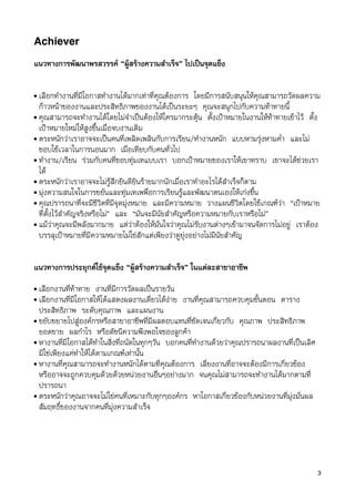 Achiever

แนวทางการพัฒนาพรสวรรค “ผูสรางความสำเร็จ” ไปเปนจุดแข็ง

• เลือกทำงานที่มีโอกาสทำงานไดมากเทาที่คุณตองการ โดยมีการสนับสนุนใหคุณสามารถวัดผลความ
  กาวหนาของงานและประสิทธิภาพของงานไดเปนระยะๆ คุณจะสนุกไปกับความทาทายนี้
• คุณสามารถจะทำงานไดโดยไมจำเปนตองใหใครมากระตุน ตั้งเปาหมายในงานใหทาทายเขาไว ตั้ง
  เปาหมายใหมใหสูงขึ้นเมื่อจบงานเดิม
• ตระหนักวาเราอาจจะเปนคนที่เพลิดเพลินกับการเรียน/ทำงานหนัก แบบหามรุงหามค่ำ และไม
  ชอบใชเวลาในการนอนมาก เมื่อเทียบกับคนทั่วไป
• ทำงาน/เรียน รวมกับคนที่ชอบทุมเทแบบเรา บอกเปาหมายของเราใหเขาทราบ เขาจะไดชวยเรา
  ได
• ตระหนักวาเราอาจจะไมรูสึกยินดียินรายมากนักเมื่อเราทำอะไรไดสำเร็จก็ตาม
• มุงความสนใจในการขยันและทุมเทเพพื่อการเรียนรูและพัฒนาตนเองใหเกงขึ้น
• คุณปรารถนาที่จะมีชีวิตที่มีจุดมุงหมาย และมีความหมาย วางแผนชีวิตโดยใชเกณฑวา “เปาหมาย
  ที่ตั้งไวสำคัญจริงหรือไม” และ “มันจะมีนัยสำคัญหรือความหมายกับเราหรือไม”
• แมวาคุณจะมีพลังมากมาย แตวาตองใหมั่นใจวาคุณไมรับงานตางๆเขามาจนจัดการไมอยู เราตอง
  บรรลุเปาหมายที่มีความหมายไมใชสักแตเพียงวาดูยุงอยางไมมีนัยสำคัญ


แนวทางการประยุกตใชจุดแข็ง “ผูสรางความสำเร็จ” ในแตละสาขาอาชีพ
• เลือกงานที่ทาทาย งานที่มีการวัดผลเปนรายวัน
• เลือกงานที่มีโอกาสใหไดแสดงผลงานเดี่ยวไดงาย งานที่คุณสามารถควบคุมขั้นตอน ตาราง
  ประสิทธิภาพ ระดับคุณภาพ และแผนงาน
• ขยับขยายไปสูองคกรหรือสาขาอาชีพที่มีผลตอบแทนที่ชัดเจนเกี่ยวกับ คุณภาพ ประสิทธิภาพ
  ยอดขาย ผลกำไร หรือดัชนีความพึงพอใจของลูกคา
• หางานที่มีโอกาสไดทำในสิ่งที่ถนัดในทุกๆวัน บอกคนที่ทำงานดวยวาคุณปรารถนาผลงานที่เปนเลิศ
  มิใชเพียงแคทำใหไดตามเกณฑเทานั้น
• หางานที่คุณสามารถจะทำงานหนักไดตามที่คุณตองการ เลี่ยงงานที่อาจจะตองมีการเกี่ยวของ
  หรืออาจจะถูกควบคุมดวยดวยหนวยงานอื่นๆอยางมาก จนคุณไมสามารถจะทำงานไดมากตามที่
  ปรารถนา
• ตระหนักวาคุณอาจจะไมใชคนที่เหมาะกับทุกๆองคกร หาโอกาสเกี่ยวของกับหนวยงานที่มุงมั่นผล
  สัมฤทธิ์ของงานจากคนที่มุงความสำเร็จ




                                                                                              3
 