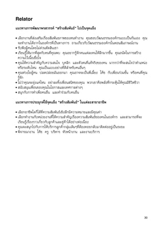 Relator
แนวทางการพัฒนาพรสวรรค “สรางสัมพันธ” ไปเปนจุดแข็ง
• เลือกงานที่สงเสริมเรื่องสัมพันธภาพของคนทำงาน คุณชอบวัฒนธรรมองคกรแบบเปนกันเอง คุณ
  จะทำงานไดยากในองคกรที่เปนทางการ ถามเกี่ยวกับวัฒนธรรมองคกรในตอนสัมภาษณงาน
• รับฟงผูคนโดยไมดวนตัดสินเขา
• เรียนรูใหมากที่สุดกับคนที่คุณพบ คุณอยากรูจักคนแตละคนใหลึกมากขึ้น คุณถนัดในการสราง
  ความไวเนื้อเชื่อใจ
• คุณใหความสำคัญกับความสนใจ บุคลิก และตัวตนที่แทจริงของคน มากกวาที่จะสนใจวาตำแหนง
  หรือระดับไหน คุณเปนแบบอยางที่ดีสำหรับคนอื่นๆ
• คุณหวงใยผูคน ปลดปลอยมันออกมา คุณอาจจะเปนพี่เลี้ยง โคช กับเพื่อนรวมชั้น หรือคนที่คุณ
  รูจัก
• ไมวาคุณจะยุงแคไหน อยาละทิ้งเพื่อนสนิทของคุณ พวกเขาคือพลังที่กระตุนใหคุณมีชีวิตชีวา
• สนับสนุนเพื่อนของคุณในโอกาสและเทศกาลตางๆ
• สนุกกับการทำเพื่อคนอื่น และทำรวมกับคนอื่น


แนวทางการประยุกตใชจุดแข็ง “สรางสัมพันธ” ในแตละสาขาอาชีพ
• เลือกอาชีพใดก็ไดที่ความสัมพันธเชิงลึกมีความหมายและมีคุณคา
• เลือกทำงานกับหนวยงานที่ใหความสำคัญเรื่องความสัมพันธของคนในองคกร และสามารถที่จะ
  เรียนรูเรื่องราวเกี่ยวกับลูกคาและคูคาไดอยางตอเนื่อง
• คุณจะสนุกไปกับการใหบริการลูกคากลุมเดิมๆที่ตองคอยกลับมาติดตออยูเปนระยะ
• พิจารณางาน โคช ครู บริหาร หัวหนางาน และงานบริการ




                                                                                        30
 