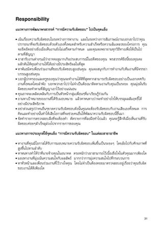 Responsibility

แนวทางการพัฒนาพรสวรรค “การมีความรับผิดชอบ” ไปเปนจุดแข็ง
• เนนเรื่องความรับผิดชอบในระหวางการหางาน และในระหวางการสัมภาษณงานบอกเขาไปวาคุณ
  ปรารถนาที่จะรับผิดชอบดวยตัวเองทั้งหมดสำหรับความสำเร็จหรือความลมเหลวของโครงการ คุณ
  จะอึดอัดอยางยิ่งเมื่อเห็นงานยังไมเสร็จตามกำหนด และคุณจะพยายามทุกวิถีทางเพื่อใหเปนไป
  ตามที่สัญญา
• อาสารับงานตางๆแมวาอาจจะดูมากเกินประสบการณในอดีตของคุณ พรสวรรคขอนี้ของคุณจะ
  ผลักดันใหคุณทำงานใหไดอยางมีประสิทธิผลในที่สุด
• หาพันธมิตรเพื่อนรวมงานที่ชอบรับผิดชอบสูงเชนคุณ คุณจะสนุกกับการทำงานกับทีมงานที่มีจรรยา
  บรรณสูงเชนคุณ
• บอกผูปกครองและครูของคุณวาคุณจะทำงานไดดีที่สุดหากสามารถรับผิดชอบอยางเปนเอกเทศกับ
  งานทั้งหมดโดยลำพัง บอกพวกเขาไปวาไมจำเปนตองมาติดตามงานกับคุณเปนระยะ คุณมุงมั่นรับ
  ผิดชอบจะทำตามที่สัญญาเอาไวอยางแนนอน
• คุณอาจจะเพลิดเพลินกับการเปนหัวหนากลุมเพื่อนๆที่มาเรียนรูรวมกัน
• ถามหาเปาหมายของงานที่ไดรับมอบหมาย แลวหาหนทางวาจะทำอยางไรใหบรรลุผลสัมฤทธิ์ได
  อยางมีประสิทธิภาพ
• อยาดวนสรุปวาคนอื่นๆขาดความรับผิดชอบดังนั้นคุณจะตองรับผิดชอบกับงานเสียเองทั้งหมด การ
  คิดและทำอยางนั้นทำใหเสียโอกาสที่จะชวยคนอื่นใหพัฒนาความรับผิดชอบนี้ขึ้นมา
• จัดทำรายการตรวจสอบสิ่งที่จะตองทำ ตัดรายการที่ลงมือทำไปแลว คุณจะรูสึกดีเมื่อเห็นงานที่รับ
  ผิดชอบคอยๆสำเร็จลุลวงไปจากรายการของคุณ

แนวทางการประยุกตใชจุดแข็ง “การมีความรับผิดชอบ” ในแตละสาขาอาชีพ
• หางานทีี่คุณมีโอกาสไดรับการมอบหมายความรับผิดชอบเพิ่มขึ้นเปนระยะๆ โดยลอไปกับศักยภาพที่
  สูงขึ้นไปตามลำดับ
• หาหนทางทำใหวาที่นายจางคุณในอนาคต ตระหนักวาเขาสามารถไวเนื้อเชื่อใจในตัวคุณมากเพียงใด
• มองหางานที่มุงเนนความสนใจกับผลลัพธ มากกวาการมุงความสนใจไปที่กระบวนการ
• หาหัวหนาและเพื่อนรวมงานที่ไววางใจคุณ โดยไมจำเปนตองคอยมาตรวจสอบอยูเรื่อยวาคุณรับผิด
  ชอบงานไดดีเพียงใด




                                                                                           31
 