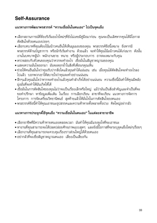 Self-Assurance
แนวทางการพัฒนาพรสวรรค “ความเชื่อมั่นในตนเอง” ไปเปนจุดแข็ง
• เลือกสถานการณที่ตองริเริ่มอะไรใหมๆที่ยังไมเคยมีคูมือมากอน คุณจะเปนเลิศหากคุณไดมีโอกาส
  ตัดสินใจดวยตนเองบอยๆ
• เลือกบทบาทที่คุณตองโนมนาวคนอื่นใหเห็นมุมมองของคุณ พรสวรรคขอนี้เหมาะ ยิ่งหากมี
  พรสวรรคดานบัญชาการ หรือนักริเริ่มทำงาน ดวยแลว จะทำใหคุณโนมนาวคนไดเกงมาก ดังนั้น
  งานในบทบาทผูนำ พนักงานขาย ทนาย หรือผูประกอบการ อาจจะเหมาะกับคุณ
• ตรวจสอบกับตัวตนของคุณวาควรจะทำอะไร เชื่อมั่นในสัญชาตญาณของคุณ
• แสดงความมั่นใจออกมา มันจะตอกย้ำในสิ่งที่เพื่อนๆคุณเห็น
• ชวยใหคนอื่นมั่นใจวาคุณรับปากสิ่งใดแลวคุณทำไดแนนอน เชน เมื่อคุณไดตัดสินใจจะทำอะไรลง
  ไปแลว บอกพวกเขาใหสบายใจวาคุณจะทำอยางแนนอน
• ลึกๆแลวคุณมั่นใจวาหากจะทำอะไรแลวคุณทำสำเร็จไดอยางแนนอน ความเชื่อนี้มันทำใหคุณมีพลัง
  มุงมั่นที่จะทำใหมันเกิดใหได
• เชื่อมั่นในการตัดสินใจของคุณไมวาจะเปนเรื่องเล็กหรือใหญ แมวามันเปนสิ่งสำคัญและจำเปนที่จะ
  ขอคำปรึกษา หาขอมูลเพิ่มเติม ในเรื่อง การเลือกเรียน สาขาที่จะเรียน แนวทางการจัดการ
  โครงการ การจัดเตรียมวิทยานิพนธ สุดทายแลวใหมั่นใจในการตัดสินใจองตนเอง
• พรสวรรคขอนี้ทำใหคุณเอาชนะอุปสรรคและความทาทายทั้งหลายทั้งปวง คิดใหญอยากลัว


แนวทางการประยุกตใชจุดแข็ง “ความเชื่อมั่นในตนเอง” ในแตละสาขาอาชีพ
• เลือกอาชีพที่มีความทาทายตนเองตลอดเวลา มันทำใหคุณมีแรงจูงใจที่จะเอาชนะ
• หางานที่คุณสามารถจะไดปลดปลอยศักยภาพแบบสุดๆ และยังมีโอกาสที่จะระบุจุดแข็งใหมๆเรื่อยๆ
• เลือกงานที่คุณสามารถจะควบคุมเรื่องราวสวนใหญไดดวยตนเอง
• อยากลัวที่จะเชื่อสัญชาตญาณตนเอง เสี่ยงเปนเสี่ยงกัน




                                                                                               33
 