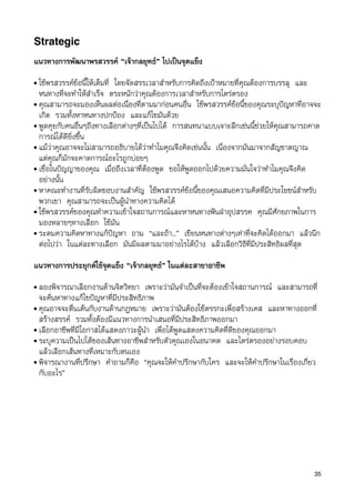 Strategic
แนวทางการพัฒนาพรสวรรค “เจากลยุทธ” ไปเปนจุดแข็ง
• ใชพรสวรรคขอนี้ใหเต็มที่ โดยจัดสรรเวลาสำหรับการคิดถึงเปาหมายที่คุณตองการบรรลุ และ
  หนทางที่จะทำใหสำเร็จ ตระหนักวาคุณตองการเวลาสำหรับการไตรตรอง
• คุณสามารถจะมองเห็นผลตอเนื่องที่ตามมากอนคนอื่น ใชพรสวรรคขอนี้ของคุณระบุปญหาที่อาจจะ
  เกิด รวมทั้งหาหนทางปกปอง และแกไขมันดวย
• พูดคุยกับคนอื่นๆถึงทางเลือกตางๆที่เปนไปได การสนทนาแบบเจาะลึกเชนนี้ชวยใหคุณสามารถคาด
  การณไดดียิ่งขึ้น
• แมวาคุณอาจจะไมสามารถอธิบายไดวาทำไมคุณจึงคิดเชนนั้น เนื่องจากมันมาจากสัญชาตญาณ
  แตคุณก็มักจะคาดการณอะไรถูกบอยๆ
• เชื่อในปญญาของคุณ เมื่อถึงเวลาที่ตองพูด ขอใหพูดออกไปดวยความมั่นใจวาทำไมคุณจึงคิด
  อยางนั้น
• หาคณะทำงานที่รับผิดชอบงานสำคัญ ใชพรสวรรคขอนี้ของคุณเสนอความคิดที่มีประโยชนสำหรับ
  พวกเขา คุณสามารถจะเปนผูนำทางความคิดได
• ใชพรสวรรคของคุณทำความเขาใจสถานการณและหาหนทางฟนฝาอุปสรรค คุณมีศักยภาพในการ
  มองหลายๆทางเลือก ใชมัน
• ระดมความคิดหาทางแกปญหา ถาม “และถา...” เขียนหนทางตางๆเทาที่จะคิดไดออกมา แลวนึก
  ตอไปวา ในแตละทางเลือก มันมีผลตามมาอยางไรไดบาง แลวเลือกวิธีที่มีประสิทธิผลที่สุด

แนวทางการประยุกตใชจุดแข็ง “เจากลยุทธ” ในแตละสาขาอาชีพ
• ลองพิจารณาเลือกงานดานจิตวิทยา เพราะวามันจำเปนที่จะตองเขาใจสถานการณ และสามารถที่
  จะคนหาทางแกไขปญหาที่มีประสิทธิภาพ
• คุณอาจจะตื่นเตนกับงานดานกฎหมาย เพราะวามันตองใชตรรกะเพื่อสรางเคส และหาทางออกที่
  สรางสรรค รวมทั้งตองมีแนวทางการนำเสนอที่มีประสิทธิภาพออกมา
• เลือกอาชีพที่มีโอกาสไดแสดงภาวะผูนำ เพื่อไดพูดแสดงความคิดที่ดีของคุณออกมา
• ระบุความเปนไปไดของเสนทางอาชีพสำหรับตัวคุณเองในอนาคต และไตรตรองอยางรอบคอบ
  แลวเลือกเสนทางที่เหมาะกับตนเอง
• พิจารณางานที่ปรึกษา คำถามก็คือ “คุณจะใหคำปรึกษากับใคร และจะใหคำปรึกษาในเรื่องเกี่ยว
  กับอะไร”




                                                                                        35
 