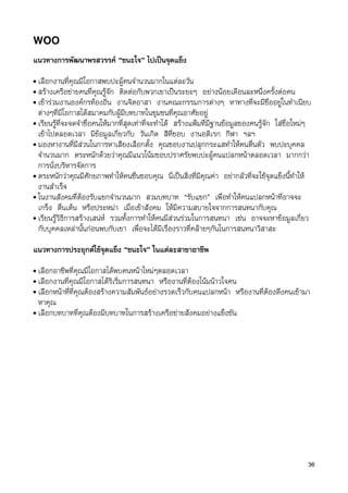 WOO
แนวทางการพัฒนาพรสวรรค “ชนะใจ” ไปเปนจุดแข็ง
• เลือกงานที่คุณมีโอกาสพบปะผูคนจำนวนมากในแตละวัน
• สรางเครือขายคนที่คุณรูจัก ติดตอกับพวกเขาเปนระยะๆ อยางนอยเดือนละหนึ่งครั้งตอคน
• เขารวมงานองคกรทองถิ่น งานจิตอาสา งานคณะกรรมการตางๆ หาทางที่จะมีชื่ออยูในทำเนียบ
  ตางๆที่มีโอกาสไดสมาคมกับผูมีบทบาทในชุมชนที่คุณอาศัยอยู
• เรียนรูที่จะจดจำชื่อคนใหมากที่สุดเทาที่จะทำได สรางแฟมที่มีฐานขอมูลของคนรูจัก ใสชื่อใหมๆ
  เขาไปตลอดเวลา มีขอมูลเกี่ยวกับ วันเกิด สีที่ชอบ งานอดิเรก กีฬา ฯลฯ
• มองหางานที่มีสวนในการหาเสียงเลือกตั้ง คุณชอบงานปลุกกระแสทำใหคนตื่นตัว พบปะบุคคล
  จำนวนมาก ตระหนักดวยวาคุณมีแนวโนมชอบปราศรัยพบปะผูคนแปลกหนาตลอดเวลา มากกวา
  การนั่งบริหารจัดการ
• ตระหนักวาคุณมีศักยภาพทำใหคนชื่นชอบคุณ นี่เปนสิ่งที่มีคุณคา อยากลัวที่จะใชจุดแข็งนี้ทำให
  งานสำเร็จ
• ในงานสังคมที่ตองรับแขกจำนวนมาก สวมบทบาท “รับแขก” เพื่อทำใหคนแปลกหนาที่อาจจะ
  เกร็ง ตื่นเตน หรือประหมา เมื่อเขาสังคม ใหมีความสบายใจจากการสนทนากับคุณ
• เรียนรูวิธีการสรางเสนห รวมทั้งการทำใหคนมีสวนรวมในการสนทนา เชน อาจจะหาขอมูลเกี่ยว
  กับบุคคลเหลานั้นกอนพบกับเขา เพื่อจะไดมีเรื่องราวที่คลายๆกันในการสนทนาวิสาสะ

แนวทางการประยุกตใชจุดแข็ง “ชนะใจ” ในแตละสาขาอาชีพ
• เลือกอาชีพที่คุณมีโอกาสไดพบคนหนาใหมๆตลอดเวลา
• เลือกงานที่คุณมีโอกาสไดริเริ่มการสนทนา หรืองานที่ตองโนมนาวใจคน
• เลือกหนาที่ที่คุณตองสรางความสัมพันธอยางรวดเร็วกับคนแปลกหนา หรืองานที่ตองดึงคนเขามา
  หาคุณ
• เลือกบทบาทที่คุณตองมีบทบาทในการสรางเครือขายสังคมอยางแข็งขัน




                                                                                                  36
 
