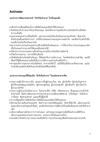 Activator

แนวทางการพัฒนาพรสวรรค “นักริเริ่มทำงาน” ไปเปนจุดแข็ง

• เลือกทำงานที่คุณมีอิสระในการตัดสินใจและลงมือทำไดดวยตนเอง
• รับผิดชอบกับความเอาจริงเอาจังของคุณ โดยหมั่นถามวาคุณตองทำงานสวนไหนบางเมื่อตอง
  ทำงานเปนทีม
• คุณอาจจะชอบทำงานใหเสร็จเร็ว แตงานอาจจะไมเรียบรอยในสายตาของหัวหนา สื่อสารกับ
  หัวหนาคุณตั้งแตเริ่มทำงานวา ขอใหประเมินผลงานของคุณจากผลสำเร็จ แทนที่จะกังวลใจกับขั้น
  ตอนที่อาจจะไมเรียบรอยมากนัก
• พยายามทำงานรวมกับคณะทำงานที่กระตือรือรนเนนผลงาน การใชเวลาในการรวมประชุมแบบยืด
  เยื้อกับคณะทำงานอาจทำใหคุณเหนื่อยหนายได
• จัดทำตารางรายงานผลความคืบหนาของงานเปนรายวันหรือรายสัปดาห
• ริเริ่มกิจกรรมตางๆ อยารอใหคนอื่นเริ่ม
• เช็คลิสตจะมีประโยชนสำหรับคุณ ใชมันสำหรับการบริหารเวลา โดยจัดลำดับความสำคัญ และใช
  เพื่อทำใหรูสึกผอนคลายเมื่อไดเห็นวาเราไดทำงานอะไรแลวเสร็จไปบาง
• หากคุณเกิดการจุดประกายไอเดียใหมๆ หาทางบันทึกไว แลวใชมันเมื่อถึงเวลาที่เหมาะสม คุณไม
  จำเปนตองลงมือทำทันทีกับทุกๆไอเดียใหมๆที่ตื่นตาตื่นใจ


แนวทางการประยุกตใชจุดแข็ง “นักริเริ่มทำงาน” ในแตละสาขาอาชีพ
• ระบุภาวะผูนำที่เราอยากเปน คุณอยากเปนผูนำแบบไหน เชน ผูนำนักคิด ผูนำนักบัญชาการ
  ผูนำที่คอยสงสัญญาณไฟเขียว ผูนำคนกลุมใหญ ผูนำคนกลุมเล็ก ผูนำพันธกิจ ผูนำเนนกำไร
  ผูนำแบบนักกีฬา
• ระบุภาวะผูนำแบบไมเปนทางการ ในสาขาอาชีพ บริษัท หรือหนวยงาน ซึ่งคุณสามารถเขาไปมี
  สวนรวมได โนมนาวเพื่อนรวมงานวาพวกเขาสามารถเพิ่มประสิทธิภาพ แกไขปญหา ริเริ่มโครง
  การใหมๆ ฟนฝาอุปสรรค และลุกขึ้นสูใหมได
• หางานที่คุณมีโอกาสมีอิสระในการตัดสินใจและลงมือทำไดดวยตนเอง
• พิจารณาโอกาสเปนเจาของธุรกิจ จัดทำรายการธุรกิจที่คุณสนใจ เริ่มทำใหสำเร็จ แลวขายออกไป
  คุณจะเบื่อหากธุรกิจคุณเขาที่แลว ลองนึกถึงประสบการณที่นาเบื่อในอดีตเมื่อทุกอยางเขาที่เขาทาง
  แลว
• เลือกงานที่ผลงานโชวมากกวาการนำเสนอ แมวาคุณอาจจะพูดกระตุนใหคนทำงานไดดีก็ตาม
  เลือกงานและหนวยงานอยางรอบคอบ มองหางานที่เนนผลงานจริงๆ
• ตระหนักวาหัวหนางานบางคนอาจจะอึดอัดกับการรุกเราของคุณเพื่อสรางผลงานอยางรวดเร็ว




                                                                                                  4
 