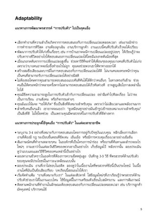 Adaptability

แนวทางการพัฒนาพรสวรรค “การปรับตัว” ไปเปนจุดแข็ง

• เลือกทำงานที่ความสำเร็จเกิดจากการตอบสนองกับการเปลี่ยนแปลงตลอดเวลา เชนงานนักขาว
  การทำรายการทีวีสด งานหองฉุกเฉิน งานบริการลูกคา งานแบบนี้คนที่ปรับตัวเร็วจะไดเปรียบ
• พัฒนาการปรับตัวใหเกงขึ้นเรื่อยๆ เชน การบานอาจจะมีการเปลี่ยนแปลงอยูบอยๆ ใหเรียนรูวาจะ
  ปรับตารางชีวิตอยางไรใหตอบสนองการเปลี่ยนแปลงไดโดยมีแรงกดดันนอยที่สุด
• เมื่อแรงกดดันจากการเปลี่ยนแปลงสูงขึ้น ชวยหาวิธีที่จะทำใหเพื่อนๆของคุณบางคนที่ปรับตัวไมเกง
  เพราะวาบางคนอาจจะนิ่งอึ้งทำอะไรไมถูก คุณจะชวยพวกเขาใหหาทางออกได
• สรางสมชื่อเสียงและบารมีในการตอบสนองกับการเปลี่ยนแปลงไดดี ไมนานคนจะตระหนักวาคุณ
  เปนคนที่สามารถรับการเปลี่ยนแปลงไดอยางมีสติ
• ไมตองขอโทษหากคุณสามารถตอบสนองแบบทันทีทันไดไดดีกวาคนอื่นๆ ในทางตรงกันขาม ชวย
  คนอื่นใหตระหนักวาหลายครั้งหากไมสามารถตอบสนองไดเร็วทันทวงที อาจสูญเสียโอกาสเหลานั้น
  ไปได
• คุณมีขีดความสามารถสูงในการปรับตัวเขากับการเปลี่ยนแปลง อยาลืมทำไปทีละเรื่อง ไมวาจะ
  เปนการเรียน งานสังคม หรือกิจกรรมตางๆ
• คุณมีแนวโนมจะ “รอใหเกิด” ซึ่งเปนสิ่งที่ดีเหมาะสำหรับคุณ เพราะวาไมเสียเวลาและพลังงานมาก
• สำหรับคนอื่นๆแลว เขาอาจจะมองวา “ดูเหมือนทุกอยางมันเขารูปเขารอยเหมาะเจาะสำหรับคุณ”
  เปนสิ่งที่ดี ไมใชโชคชวย เปนเพราะคุณมีพรสวรรคในการปรับตัวที่ดีตางหาก

แนวทางการประยุกตใชจุดแข็ง “การปรับตัว” ในแตละสาขาอาชีพ
• ระบุงาน 3-4 อยางที่เหมาะกับการตอบสนองโดยการอยูกับปจจุบันแบบคุณ หลีกเลี่ยงการเลือก
  งานที่ตองมี กฎ ระเบียบขั้นตอนที่ชัดเจน เยิ่นเยอ หรือมีการควบคุมเรื่องเวลาอยางเขมขน
• สัมภาษณคนที่ทำงานหลายๆคน ในองคกรที่เปนโครงการนำรอง หรืองานที่คนหาและสำรวจอะไร
  ใหมๆ ถามเขาวาในแตละวันชีวิตของพวกเขาเปนอยางไร เก็บขอมูลไว หลังจากนั้น ลองประเมิน
  ดูวาแบบแผนและวิถีชีวิตของคนเหลานี้เปนอยางไร
• ลองหางานชั่วคราวในองคกรที่ตองการความยืดหยุนสูง บันทึกดู 3-5 วิธี ที่พรสวรรคดานปรับตัว
  ของคุณจะมีประโยชนในภาวะแวดลอมแบบนั้น
• ลองประเมิน งานที่เราไมชอบในอดีต ลองดูวาในเนื้องานใดที่พรสวรรคขอนี้เปนประโยชน ในเนื้อ
  งานใดที่มันเปนขอเสียเปรียบ บทเรียนนี้สอนอะไรใหเรา
• เริ่มจัดทำแฟม “งานที่เหมาะกับเรา” ในแตละสัปดาห ใสขอมูลใหมๆที่เราเรียนรูวาพรสวรรคดาน
  ปรับตัวชวยเราไดในงานแบบไหน ใชขอมูลนี้ในการเตรียมตัวเขียนใบสมัครงาน และการสัมภาษณ
• ติดตามพนักงานที่ทำงานในลักษณะตองตอบสนองกับการเปลี่ยนแปลงตลอดเวลา เชน บริการลูกคา
  มัคคุเทศน บริการคนไข



                                                                                              5
 