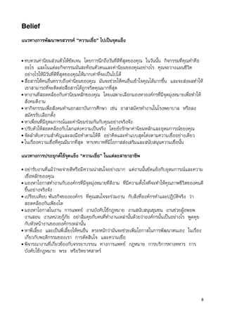 Belief

แนวทางการพัฒนาพรสวรรค “ความเชื่อ” ไปเปนจุดแข็ง

• ทบทวนคานิยมสวนตัวใหชัดเจน โดยการนึกถึงวันที่ดีที่สุดของคุณ ในวันนั้น กิจกรรมที่คุณทำคือ
  อะไร และในแตละกิจกรรมมันสะทอนตัวตนและคานิยมของคุณอยางไร คุณจะวางแผนชีวิต
  อยางไรใหมีวันที่ดีที่สุดของคุณใหมากเทาที่จะเปนไปได
• สื่อสารใหคนอื่นทราบถึงคานิยมของคุณ มันจะชวยใหคนอื่นเขาใจคุณไดมากขึ้น และจะสงผลทำให
  เขาสามารถที่จะติดตอสื่อสารไดถูกจริตคุณมากที่สุด
• หางานที่สอดคลองกับคานิยมหลักของคุณ โดยเฉพาะเลือกมองหาองคกรที่มีจุดมุงหมายเพื่อทำให
  สังคมดีงาม
• หากิจกรรมเพื่อสังคมทำนอกสถาบันการศึกษา เชน อาสาสมัครทำงานในโรงพยาบาล หรือลง
  สมัครรับเลือกตั้ง
• หาเพื่อนที่มีอุดมการณและคานิยมรวมกันกับคุณอยางจริงจัง
• ปรับตัวใหสอดคลองกับโลกแหงความเปนจริง โดยยังรักษาคานิยมหลักและอุดมการณของคุณ
• จัดลำดับความสำคัญและลงมือทำตามใหดี อยาคิดและทำแบบสุดโตงตามความเชื่ออยางเดียว
• ในเรื่องความเชื่อที่คุณมีมากที่สุด หาบทบาทที่มีโอกาสสงเสริมและสนับสนุนความเชื่อนั้น


แนวทางการประยุกตใชจุดแข็ง “ความเชื่อ” ในแตละสาขาอาชีพ
• อยารับงานที่แมวาจะจายดีหรือมีความนาสนใจอยางมาก แตงานนั้นขัดแยงกับอุดมการณและความ
  เชื่อหลักของคุณ
• มองหาโอกาสทำงานกับองคกรที่มีจุดมุงหมายที่ดีงาม ที่มีความตั้งใจที่จะทำใหคุณภาพชีวิตของคนดี
  ขึ้นอยางจริงจัง
• เปรียบเทียบ พันธกิจขององคกร ที่คุณสนใจจะรวมงาน กับสิ่งที่องคกรทำและปฎิบัติจริง วา
  สอดคลองกันเพียงใด
• มองหาโอกาสในงาน การแพทย งานบังคับใชกฎหมาย งานสนับสนุนชุมชน งานชวยผูอพยพ
  งานสอน งานหนวยกูภัย อยาลืมคุยกับคนที่ทำงานเหลานั้นดวยวาองคกรนั้นเปนอยางไร พูดคุย
  กับหัวหนางานขององคกรเหลานั้น
• หาพี่เลี้ยง และเปนพี่เลี้ยงใหคนอื่น ตระหนักวามันจะชวยเพิ่มโอกาสในการพัฒนาตนเอง ในเรื่อง
  เกี่ยวกับพฤติกรรมของเรา การตัดสินใจ และความเชื่อ
• พิจารณางานที่เกี่ยวของกับจรรยาบรรณ ทางการแพทย กฎหมาย การบริการทางทหาร การ
  บังคับใชกฎหมาย พระ หรือวิทยาศสาตร




                                                                                            8
 