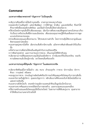 Command

แนวทางการพัฒนาพรสวรรค “บัญชาการ” ไปเปนจุดแข็ง
• เลือกงานที่คุณมีโอกาสโนมนาวบุคคลอื่น งานขายอาจจะเหมาะกับคุณ
• คุณไมกลัวการเผชิญหนา แตอยาลืมพัฒนา การใชคำพูด น้ำเสียง และเทคนิคอื่นๆ ที่จะทำให
  ศักยภาพขอนี้ของคุณมีประสิทธิผล และโนมนาวใจคนอื่นไดอยางมีกุศโลบาย
• ใชประโยชนจากจุดแข็งนี้กับเพื่อนๆของคุณ เลือกโอกาสที่เหมาะสมเพื่อพูดอยางตรงไปตรงมาเกี่ยว
  กับเรื่องราวหรือประเด็นที่มีความละเอียดออน เพื่อนๆของคุณอาจจะรูสึกดีและชื่นชมจากการพูด
  แบบตรงไปตรงมาของคุณ
• ชวยเพื่อนของคุณและเพื่อนรวมงาน ใหประสบความสำเร็จ โดยการกระตุนใหพวกเขามุงมั่นและ
  ติดตามผลอยางตอเนื่อง
• มองหาจุดมุงหมายในชีวิต เลือกประเด็นที่เรามีความเชื่อ แลวหาทางฟนฝาเพื่อผลสำเร็จในเรื่อง
  นั้น
• ตั้งคำถามยากๆเพื่อชวยใหคนอื่นเผชิญหนากับความจริงของชีวิต
• การฟนฝาอุปสรรค และการเอาชนะขวากหนาม เปนแรงจูงใจที่ดีสำหรับคุณ
• เลือกสถานการณที่คุณพอจะควบคุมไดแลวลงมือจัดการ หากลมเหลวก็ถือเปนบทเรียน ยอมรับ
  ความผิดพลาดแลวเรียนรูจากมัน อยาโทษคนอื่นหรือถอดใจ

แนวทางการประยุกตใชจุดแข็ง “บัญชาการ” ในแตละสาขาอาชีพ
• เลือกอาชีพที่คุณมีโอกาสโนมนาว เชน ทนาย เจาของธุรกิจ การขาย นักการเมือง นักการ
  ศึกษา การแพทย หรือพระ
• ลองดูงานการขาย ประเมินดูวาผลิตภัณฑหรือบริการอะไรที่คุณสนุกหรือไมสนุกกับการขายสิ่งนั้น
• มองหาโอกาสเปนผูบริหาร คุณชอบบัญชาการ หลีกเลี่ยงงานที่ตองคอยรับคำสั่งโดยไมมีโอกาส
  แสดงความคิดเห็น
• มองหางานที่เติบโตเร็ว ตระหนักวาคุณมีความอดทนต่ำที่จะเปนลูกนองใครไปนานๆ
• มองหาบทบาทที่คุณสามารถจะมีอิสระในการสรรสราง และควบคุมตนเองและคนอื่นๆ
• ใชความหนักแนนและมั่นใจของคุณใหเปนประโยชน ในสถานการณที่สับสนวุนวาย คุณสามารถ
  ทำใหเพื่อนรวมงานคลายกังวลใจได




                                                                                             9
 