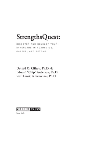 StrengthsQuest:
discover and develop your

strengths in academics,

career, and beyond




Donald O. Clifton, Ph.D. &
Edward “Chip” Anderson, Ph.D.
with Laurie A. Schreiner, Ph.D.




New York
 