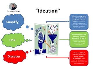“Ideation”SimplifyMarket share growth from 10% to 85% in all product lines in &lt;2.5 years by converting in-sourced preparation of consumables to out-sourced delivery of unit doses in Nuclear Medicine.Maintained price and improved hospital efficiencies by 30% by demonstrating hard cost savings when moving traditional lab testing to point-of-care.LinkDiscoverDiscovered $13.0 million in acute care market for RFID technology by finding new use for solution in Emergency  department and  Asset management.