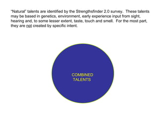 COMBINED TALENTS “ Natural” talents are identified by the Strengthsfinder 2.0 survey.  These talents may be based in genetics, environment, early experience input from sight, hearing and, to some lesser extent, taste, touch and smell.  For the most part, they are  not  created by specific intent. 