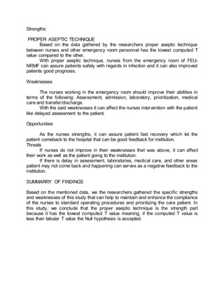 Strengths:
PROPER ASEPTIC TECHNIQUE
Based on the data gathered by the researchers proper aseptic technique
between nurses and other emergency room personnel has the lowest computed T
value compared to the other.
With proper aseptic technique, nurses from the emergency room of FEU-
NRMF can assure patients safety with regards in infection and it can also improved
patients good prognosis.
Weaknesses
The nurses working in the emergency room should improve their abilities in
terms of the following: Assessment, admission, laboratory, prioritization, medical
care and transfer/discharge.
With the said weaknesses it can affect the nurses intervention with the patient
like delayed assessment to the patient.
Opportunities
As the nurses strengths, it can assure patient fast recovery which let the
patient comeback to the hospital that can be good feedback for institution.
Threats
If nurses do not improve in their weaknesses that was above, it can affect
their work as well as the patient going to the institution.
If there is delay in assessment, laboratories, medical care, and other areas
patient may not come back and happening can serves as a negative feedback to the
institution.
SUMMARRY OF FINDINGS
Based on the mentioned data, we the researchers gathered the specific strengths
and weaknesses of this study that can help to maintain and enhance the compliance
of the nurses to standard operating procedures and prioritizing the care patient. In
this study, we conclude that the proper aseptic technique is the strength part
because it has the lowest computed T value meaning, if the computed T value is
less than tabular T value the Null hypothesis is accepted.
 