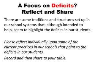 A Focus on Deficits?
Reflect and Share
There are some traditions and structures set up in
our school systems that, although intended to
help, seem to highlight the deficits in our students.
Please reflect individually upon some of the
current practices in our schools that point to the
deficits in our students.
Record and then share to your table.
 
