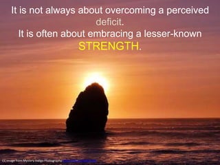It is not always about overcoming a perceived
deficit.
It is often about embracing a lesser-known
STRENGTH.
CC image from Mystery.Indigo Photography https://flic.kr/p/8Z5PqW
 