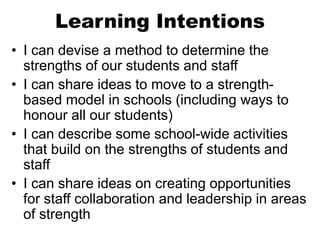 Learning Intentions
• I can devise a method to determine the
strengths of our students and staff
• I can share ideas to move to a strength-
based model in schools (including ways to
honour all our students)
• I can describe some school-wide activities
that build on the strengths of students and
staff
• I can share ideas on creating opportunities
for staff collaboration and leadership in areas
of strength
 