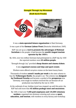 Strength Through Joy Movement
(Kraft durch Freude)
It was a state-operated leisure organization in Nazi Germany.
It was a part of the German Labour Front (Deutsche Arbeitsfront, DAF).
KdF was set up as a tool to promote the advantages of National
Socialism to the people, it had become the world's largest tourism
operator by the 1930’s.
By 1934, over two million Germans had participated in a KdF trip; by 1939
the reported numbers were 25 million people.
“Strength through Joy” provided cheap theatre and cinema tickets.
It also organised courses and trips and sport events.
Workers were offered cut-price cruises on the latest luxury liners.
Thousands of workers saved 5 marks per week in the state scheme to
buy the Volkswagen Beetle, the people’s car. The scheme was designed
by Ferdinand Porsche and became a symbol of the prosperous new
Germany, even tough no workers received the car because all car
production was halted by the war in 1939.
At the outbreak of war, holiday travel was stopped; up until this point, the
KdF had sold more than 45 million package tours and excursions.
By 1939, it had over 7,000 paid employees and 135,000 voluntary
workers, organized into divisions covering such areas as sport,
education, and tourism, with wardens in every factory and workshop.