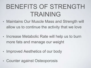 BENEFITS OF STRENGTH
TRAINING
• Maintains Our Muscle Mass and Strength will
allow us to continue the activity that we love
• Increase Metabolic Rate will help us to burn
more fats and manage our weight
• Improved Aesthetics of our body
• Counter against Osteoporosis
 