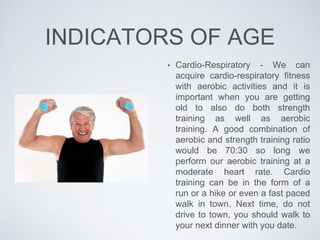 INDICATORS OF AGE
• Cardio-Respiratory - We can
acquire cardio-respiratory fitness
with aerobic activities and it is
important when you are getting
old to also do both strength
training as well as aerobic
training. A good combination of
aerobic and strength training ratio
would be 70:30 so long we
perform our aerobic training at a
moderate heart rate. Cardio
training can be in the form of a
run or a hike or even a fast paced
walk in town. Next time, do not
drive to town, you should walk to
your next dinner with you date.
 
