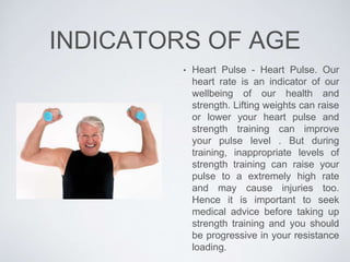 INDICATORS OF AGE
• Heart Pulse - Heart Pulse. Our
heart rate is an indicator of our
wellbeing of our health and
strength. Lifting weights can raise
or lower your heart pulse and
strength training can improve
your pulse level . But during
training, inappropriate levels of
strength training can raise your
pulse to a extremely high rate
and may cause injuries too.
Hence it is important to seek
medical advice before taking up
strength training and you should
be progressive in your resistance
loading.
 