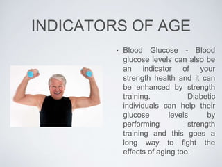 INDICATORS OF AGE
• Blood Glucose - Blood
glucose levels can also be
an indicator of your
strength health and it can
be enhanced by strength
training. Diabetic
individuals can help their
glucose levels by
performing strength
training and this goes a
long way to fight the
effects of aging too.
 