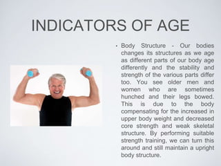 INDICATORS OF AGE
• Body Structure - Our bodies
changes its structures as we age
as different parts of our body age
differently and the stability and
strength of the various parts differ
too. You see older men and
women who are sometimes
hunched and their legs bowed.
This is due to the body
compensating for the increased in
upper body weight and decreased
core strength and weak skeletal
structure. By performing suitable
strength training, we can turn this
around and still maintain a upright
body structure.
 