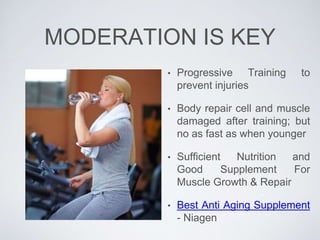 MODERATION IS KEY
• Progressive Training to
prevent injuries
• Body repair cell and muscle
damaged after training; but
no as fast as when younger
• Sufficient Nutrition and
Good Supplement For
Muscle Growth & Repair
• Best Anti Aging Supplement
- Niagen
 
