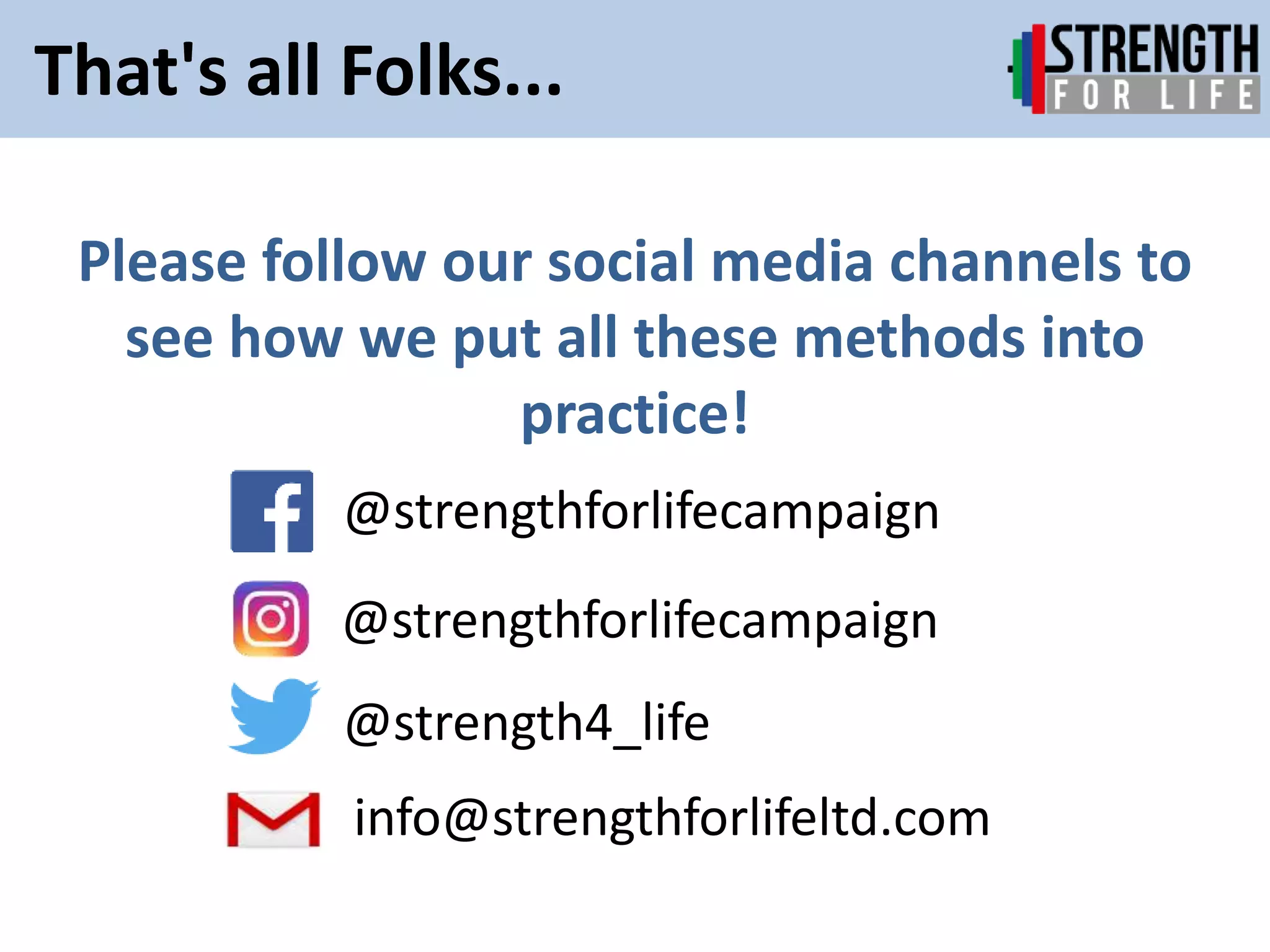 Please follow our social media channels to
see how we put all these methods into
practice!
@strengthforlifecampaign
@strength4_life
That's all Folks...
@strengthforlifecampaign
info@strengthforlifeltd.com
 