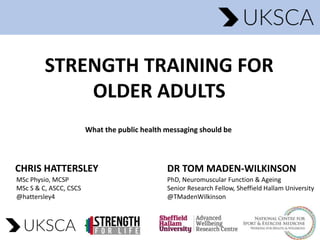 STRENGTH TRAINING FOR
OLDER ADULTS
CHRIS HATTERSLEY
MSc Physio, MCSP
MSc S & C, ASCC, CSCS
@hattersley4
DR TOM MADEN-WILKINSON
PhD, Neuromuscular Function & Ageing
Senior Research Fellow, Sheffield Hallam University
@TMadenWilkinson
What the public health messaging should be
 