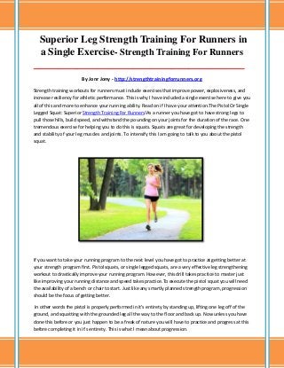 Superior Leg Strength Training For Runners in
a Single Exercise- Strength Training For Runners
___________________________________________________________________________________

By Jonr Jony - http://strengthtrainingforrunners.org
Strength training workouts for runners must include exercises that improve power, explosiveness, and
increase resiliency for athletic performance. This is why I have included a single exercise here to give you
all of this and more to enhance your running ability. Read on if I have your attention.The Pistol Or Single
Legged Squat: Superior Strength Training For Runners!As a runner you have got to have strong legs to
pull those hills, build speed, and withstand the pounding on your joints for the duration of the race. One
tremendous exercise for helping you to do this is squats. Squats are great for developing the strength
and stability of your leg muscles and joints. To intensify this I am going to talk to you about the pistol
squat.

If you want to take your running program to the next level you have got to practice at getting better at
your strength program first. Pistol squats, or single legged squats, are a very effective leg strengthening
workout to drastically improve your running program. However, this drill takes practice to master just
like improving your running distance and speed takes practice.To execute the pistol squat you will need
the availability of a bench or chair to start. Just like any smartly planned strength program, progression
should be the focus of getting better.
In other words the pistol is properly performed in it's entirety by standing up, lifting one leg off of the
ground, and squatting with the grounded leg all the way to the floor and back up. Now unless you have
done this before or you just happen to be a freak of nature you will have to practice and progress at this
before completing it in it's entirety. This is what I mean about progression.

 