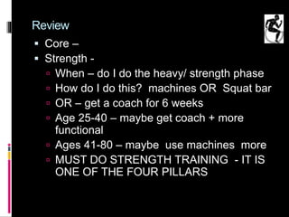 Review
 Core –
 Strength -
 When – do I do the heavy/ strength phase
 How do I do this? machines OR Squat bar
 OR – get a coach for 6 weeks
 Age 25-40 – maybe get coach + more
functional
 Ages 41-80 – maybe use machines more
 MUST DO STRENGTH TRAINING - IT IS
ONE OF THE FOUR PILLARS
 