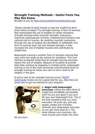 Strength Training Methods - Useful Facts You
May Not Know
Brought to you by http://www.tacfitcommandoreview.org/


 Always wanted to build muscle or lose the weight but don't
know where to begin? Try strength training. A form of exercise
that necessitates the use of weights to create resistance,
strength training builds muscular strength, endurance,
improved cardiovascular function, enhanced joint function and
reduced risk for injuries. By resisting muscular contraction
through the use of weights like dumbbells or kettlebells, this
form of exercise does not only develop strength, it also
increases the size of skeletal muscles and contributes to
weight loss.

Bodyweight training is another form of strength training that
uses one's own body as the vehicle for resistance. This runs
contrary to popular belief that all strength training exercises
require the use of weights. Because of its ability to provide
total body workout by engaging in multiple joints, bodyweight
training is one of the most commonly recommended forms of
strength training for those who can't or don't want to lift
weights in the gym.

If you're new to the strength training circuit, TACFIT
Commando review can be a good help for you, Also here are
seven tips to get you started on your program:

                          1. Begin with bodyweight
                          exercises. Lifting any other form of
                          weight like dumbbells and barbells
                          won't do you any good if you can't
                          lift your own bodyweight first. This is
                          the first resistance that you must
                          overcome. Do push ups, pull ups,
                          squats, lunges and crunches.
                          Intensify your bodyweight exercises
                          as you get more used to it. The
                          more intense your exercises, the
                          more muscle you'll build, the more
fat you burn.
 