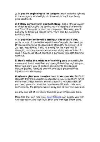 2. If you're beginning to lift weights, start with the lightest
in the category. Add weights in increments until your body
gets used to it.

3. Follow correct form and technique. Get a fitness trainer
or coach to teach you the correct way of holding or handling
any form of weights or exercise equipment. This way, you'll
not only be following proper form, you'll also be exercising
safely as well.

4. If you want to develop strength and muscle size,
perform sets of one to five repetitions of a particular exercise.
If you want to focus on developing strength, do sets of 13 to
20 reps. Meanwhile, if you're aiming for the right mix of
strength, muscles size and endurance, doing sets of 6 to 12
reps is how to go about counting a particular strength training
workout.

5. Don't make the mistake of training only one particular
movement. Make sure that any strength training regimen you
follow will allow you to perform movements on opposing
muscle groups. Focusing only on one could potentially be
injurious and damaging.

6. Always give your muscles time to recuperate. Don't do
strength training exercises seven days a week. Do them for no
more than 3 days weekly and for about 40 minutes each. If
you don't give your muscles time to rebuild and create new
connections, it's going to waste away due to exercise over use.

do only one set of workouts. Build up your tempo over time.

More tips that can help you, Scott Sonnon can supply you with
it to get you fit and well-built soon and with less effort done.
 