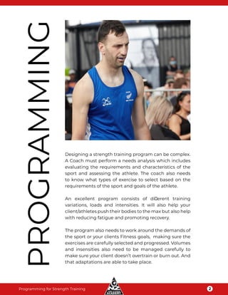 Programming for Strength Training 2
PROGRAMMING
Designing a strength training program can be complex.
A Coach must perform a needs analysis which includes
evaluating the requirements and characteristics of the
sport and assessing the athlete. The coach also needs
to know what types of exercise to select based on the
requirements of the sport and goals of the athlete.
An excellent program consists of diﬀerent training
variations, loads and intensities. It will also help your
client/athletes push their bodies to the max but also help
with reducing fatigue and promoting recovery.
The program also needs to work around the demands of
the sport or your clients Fitness goals, making sure the
exercises are carefully selected and progressed. Volumes
and insensities also need to be managed carefully to
make sure your client doesn’t overtrain or burn out. And
that adaptations are able to take place.
 