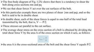 The free-body diagram of Fig. l-25c shows that there is a tendency to shear the
bolt along cross sections mn and pq
We see that shear forces V act over the cut surfaces of the bolt.
In this particular example there are two planes of shear {mn and pq), and so the
bolt is said to be in double shear.
In double shear, each of the shear forces is equal to one-half of the total load
transmitted by the bolt, that is, V — P/2.
These stresses act parallel to the cut surface.
The average shear stress on the cross section of a bolt is obtained by dividing the
total shear force V by the area A of the cross section on which it acts, as follows
the area A is the cross-sectional area of the bolt and the shear force V equals P/2
 