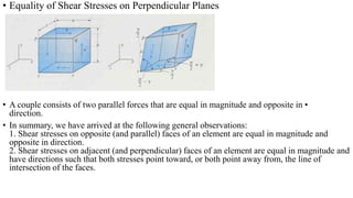 • Equality of Shear Stresses on Perpendicular Planes
• A couple consists of two parallel forces that are equal in magnitude and opposite in •
direction.
• In summary, we have arrived at the following general observations:
1. Shear stresses on opposite (and parallel) faces of an element are equal in magnitude and
opposite in direction.
2. Shear stresses on adjacent (and perpendicular) faces of an element are equal in magnitude and
have directions such that both stresses point toward, or both point away from, the line of
intersection of the faces.
 