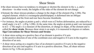 Shear Strain
the shear stresses have no tendency to elongate or shorten the element in the x, y, and z
directions—in other words, the lengths of the sides of the element do not change.
Instead, the shear stresses produce a change in the shape of the element (Fig. l-28b). The
original element, which is a rectangular parallelepiped, is deformed into an oblique
parallelepiped, and the front and rear faces become rhomboids.
• For instance, the angles at points q and s, which were π/2 before deformation, are reduced by a
small angle γ to π/2 - γ (Fig. l-28b). At the same time, the angles at points p and r are increased
to π/2 - γ The angle γ is a measure of the distortion, or change in shape, of the element and is
called the shear strain. Because shear strain is an angle, it is measured in degrees or radians.
Sign Conventions for Shear Stresses and Strains
• A shear stress acting on a positive face of an element is positive if it acts
in the positive direction of one of the coordinate axes and negative if it acts in the negative
direction of an axis.
• A shear stress acting on a negative face of an element is positive if it acts in the negative
direction of an axis and negative if it acts in a positive direction. Thus, all shear stresses
shown in Fig. l-28a are positive.
 