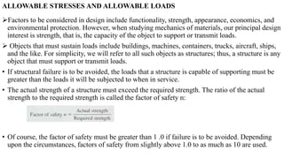 ALLOWABLE STRESSES AND ALLOWABLE LOADS
Factors to be considered in design include functionality, strength, appearance, economics, and
environmental protection. However, when studying mechanics of materials, our principal design
interest is strength, that is, the capacity of the object to support or transmit loads.
 Objects that must sustain loads include buildings, machines, containers, trucks, aircraft, ships,
and the like. For simplicity, we will refer to all such objects as structures; thus, a structure is any
object that must support or transmit loads.
• If structural failure is to be avoided, the loads that a structure is capable of supporting must be
greater than the loads it will be subjected to when in service.
• The actual strength of a structure must exceed the required strength. The ratio of the actual
strength to the required strength is called the factor of safety n:
• Of course, the factor of safety must be greater than 1 .0 if failure is to be avoided. Depending
upon the circumstances, factors of safety from slightly above 1.0 to as much as 10 are used.
 