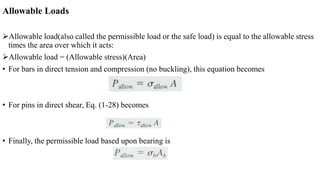 Allowable Loads
Allowable load(also called the permissible load or the safe load) is equal to the allowable stress
times the area over which it acts:
Allowable load = (Allowable stress)(Area)
• For bars in direct tension and compression (no buckling), this equation becomes
• For pins in direct shear, Eq. (1-28) becomes
• Finally, the permissible load based upon bearing is
 
