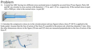 Problem
1) A metal bar ABC having two different cross-sectional areas is loaded by an axial force P (see figure). Parts AB
and BC are circular in cross section with diameters 1.75 in. and 1.25 in., respectively. If the normal stress in part
AB is 5000 psi. what is the normal stress in part BC
2. Calculate the compressive stress σc in the circular piston rod (see figure) when a force P=40 N is applied to the
brake pedal. Assume that the line of action of the force P is parallel to the piston rod, which has diameter 5 mm. Also,
the other dimensions shown in the figure (50 mm and 225 mm) are measured perpendicular to the line of action of the
force P.
 